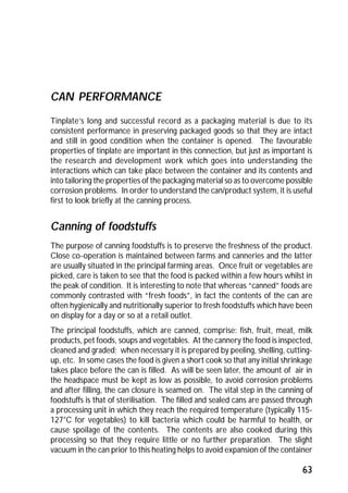63 
CAN PERFORMANCE 
Tinplate’s long and successful record as a packaging material is due to its 
consistent performance in preserving packaged goods so that they are intact 
and still in good condition when the container is opened. The favourable 
properties of tinplate are important in this connection, but just as important is 
the research and development work which goes into understanding the 
interactions which can take place between the container and its contents and 
into tailoring the properties of the packaging material so as to overcome possible 
corrosion problems. In order to understand the can/product system, it is useful 
first to look briefly at the canning process. 
Canning of foodstuffs 
The purpose of canning foodstuffs is to preserve the freshness of the product. 
Close co-operation is maintained between farms and canneries and the latter 
are usually situated in the principal farming areas. Once fruit or vegetables are 
picked, care is taken to see that the food is packed within a few hours whilst in 
the peak of condition. It is interesting to note that whereas “canned” foods are 
commonly contrasted with “fresh foods”, in fact the contents of the can are 
often hygienically and nutritionally superior to fresh foodstuffs which have been 
on display for a day or so at a retail outlet. 
The principal foodstuffs, which are canned, comprise: fish, fruit, meat, milk 
products, pet foods, soups and vegetables. At the cannery the food is inspected, 
cleaned and graded; when necessary it is prepared by peeling, shelling, cutting-up, 
etc. In some cases the food is given a short cook so that any initial shrinkage 
takes place before the can is filled. As will be seen later, the amount of air in 
the headspace must be kept as low as possible, to avoid corrosion problems 
and after filling, the can closure is seamed on. The vital step in the canning of 
foodstuffs is that of sterilisation. The filled and sealed cans are passed through 
a processing unit in which they reach the required temperature (typically 115- 
127°C for vegetables) to kill bacteria which could be harmful to health, or 
cause spoilage of the contents. The contents are also cooked during this 
processing so that they require little or no further preparation. The slight 
vacuum in the can prior to this heating helps to avoid expansion of the container 
 