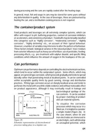 during processing and the cans are rapidly cooled after the heating stage. 
In general, meat, fish and soups in cans may be stored for some years without 
any deterioration in quality. In the case of beverages, these are pasteurised by 
heating the can, and a sterilisation cooking process is not required. 
The container/product system 
Food products and beverages are all extremely complex systems, which can 
differ with respect to pH, buffering properties, content of corrosion inhibitors 
or accelerators, and consistency of product. Foodstuffs may be broadly classified 
into categories such as “highly corrosive”, “moderately corrosive”, “slightly 
corrosive”, “highly detinning” etc., on account of their typical behaviour. 
However, a number of variables may intervene to alter the pattern of behaviour. 
These factors include: biological variance in the natural product; trace residues 
from exterior influences such as heavy use of fertilizer, use of pesticides, feeding; 
processing effects, e.g. pre-treatment with sulphur dioxide; and specific filling 
conditions which influence the amount of oxygen in the headspace of the can. 
Can performance 
Optimum can performance depends on controlling the electrochemical reactions, 
which tend to occur within the can/product system. Some effects, which may 
appear, are general type corrosion, which proceeds gradually and tends to spread 
laterally rather than penetrating metal at localised points. It can be controlled 
within acceptable quality limits by good canning, storage and distribution 
practices. Pitting type corrosion occurs at sharply localised areas and tends to 
perforate the metal with very little visible evidence and without noticeable effect 
on product appearance, although it may eventually result in leakage and 
e - icorr bacteriological spoilage of the 
64 
CATHODE ANODE 
Fe 
FLOW 
OF ELECTRONS 
- Sn2+ 
H2 EVOLUTION 
ELECTROLYTE 
UNATTACKED 
IRON 
Sn 
TIN SLOWLY 
DISSOLVES 
Figure 26 
Schematic representation of electrochemical 
processes taking place in a tinplate can 
can contents. It can be avoided 
by proper matching of product 
and can material systems. 
To visualise the corrosion 
processes which may occur in a 
filled can, it is helpful to consider 
a simple model (Figure 26). In 
the case shown, when tin and 
iron electrodes are immersed in 
an electrolyte, each will develop 
an uncoupled potential, which 
 