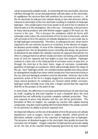 can be measured by suitable means. In connecting the two electrodes, electrons 
will flow through the circuit and polarisation will take place at the electrodes. 
At equilibrium the electron flow will constitute the corrosion current icorr. At 
the tin electrode tin will pass into solution slowly as ions and electrons will be 
released to electrolyte at the iron electrode resulting in evolution of molecular 
hydrogen. One would expect iron to be anodic to tin and in fact in solutions of 
mineral salts or in the atmosphere, this is the case. Fortunately, in the presence 
of many natural products and with limited oxygen supply in the food can, the 
reverse is the case. This is because the complexes which tin forms with 
carboxylic acids reduce the concentration of free tin ions to low levels, and the 
self-corrosion of tin in the absence of cathode depolarisers is very small, due to 
its high hydrogen overpotential. Therefore, in unlacquered cans, when steel is 
exposed to the can contents (at pores or scratches), in the absence of oxygen, 
tin dissolves preferentially. In view of the relatively large area of tin compared 
to exposed iron, this tin dissolution occurs smoothly and slowly; the presence 
of dissolved tin also inhibits the cathodic reaction on exposed steel and the net 
effect is a long period of an almost steady corrosion rate lasting until substantial 
areas of steel are exposed and iron begins to pass into solution. Hydrogen 
evolved at a slow rate in the initial period of corrosion seems to pass into, or 
through, the steel but at the later, faster, stages of corrosion, considerable 
quantities of hydrogen are produced, which will eventually distort the shape of 
the can. Such “hydrogen swells” are considered unacceptable since they cannot 
be distinguished visually from those which would arise from bacterial activity in 
the can, and such damaged containers must be discarded. However, due to the 
protective action of the tin in a largely oxygen-free environment and since in 
many natural products tin complexes are formed which inhibit corrosion, 
hydrogen swells normally occur only after a longer period than the expected 
shelf life of the product at the point of sale. 
In some foods, the difference in corrosion potential between tin and steel may 
be small; coupling tin and steel together in such a foodstuff alters the steel 
potential but not sufficiently to provide complete cathodic protection. Thus, 
iron exposed at pores may dissolve and the cans fail by perforation. The 
formation of films on tinplate, for example by reaction with sulphur-bearing 
compounds, may also result in pitting; film formation hinders the anodic reaction 
on tin and hence its ability to protect exposed steel. 
An important influence on the rate of dissolution of tin is the presence of cathode 
depolarisers such as oxygen, nitrate or sulphur dioxide, which permit an 
alternative cathodic reaction to the reduction of hydrogen ions to hydrogen. 
The presence of dissolved oxygen in the electrolyte thus greatly increases the 
corrosion rate of tinplate. Oxygen reduction to hydroxyl ions proceeds rapidly 
on tin, the rate of the reaction being frequently governed by mass transport 
65 
 