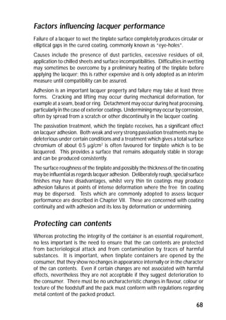 Factors influencing lacquer performance 
Failure of a lacquer to wet the tinplate surface completely produces circular or 
elliptical gaps in the cured coating, commonly known as “eye-holes”. 
Causes include the presence of dust particles, excessive residues of oil, 
application to chilled sheets and surface incompatibilities. Difficulties in wetting 
may sometimes be overcome by a preliminary heating of the tinplate before 
applying the lacquer; this is rather expensive and is only adopted as an interim 
measure until compatibility can be assured. 
Adhesion is an important lacquer property and failure may take at least three 
forms. Cracking and lifting may occur during mechanical deformation, for 
example at a seam, bead or ring. Detachment may occur during heat processing, 
particularly in the case of exterior coatings. Undermining may occur by corrosion, 
often by spread from a scratch or other discontinuity in the lacquer coating. 
The passivation treatment, which the tinplate receives, has a significant effect 
on lacquer adhesion. Both weak and very strong passivation treatments may be 
deleterious under certain conditions and a treatment which gives a total surface 
chromium of about 0.5 mg/cm2 is often favoured for tinplate which is to be 
lacquered. This provides a surface that remains adequately stable in storage 
and can be produced consistently. 
The surface roughness of the tinplate and possibly the thickness of the tin coating 
may be influential as regards lacquer adhesion. Deliberately rough, special surface 
finishes may have disadvantages, whilst very thin tin coatings may produce 
adhesion failures at points of intense deformation where the free tin coating 
may be dispersed. Tests which are commonly adopted to assess lacquer 
performance are described in Chapter VII. These are concerned with coating 
continuity and with adhesion and its loss by deformation or undermining. 
Protecting can contents 
Whereas protecting the integrity of the container is an essential requirement, 
no less important is the need to ensure that the can contents are protected 
from bacteriological attack and from contamination by traces of harmful 
substances. It is important, when tinplate containers are opened by the 
consumer, that they show no changes in appearance internally or in the character 
of the can contents. Even if certain changes are not associated with harmful 
effects, nevertheless they are not acceptable if they suggest deterioration to 
the consumer. There must be no uncharacteristic changes in flavour, colour or 
texture of the foodstuff and the pack must conform with regulations regarding 
metal content of the packed product. 
68 
 