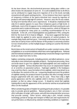 As has been shown, the electrochemical processes taking place within a can 
often involve the dissolution of some tin. It is well established that no ill effects 
can be attributed to regular long term ingestion of tin at the levels normally 
encountered with good canning practice. A few instances have been reported 
of temporary irritation of the gastro-intestinal tract caused by ingestion of 
products with abnormally high tin contents. However, once the tin was voided, 
no long term harmful effects were experienced. It should be emphasised that 
only tin in solution appears to cause these temporary upsets at high levels; in 
solid foods, most of the tin appears to be combined with food constituents such 
as proteins and is rendered innocuous. In many countries, a limit of 250 ppm tin 
has been accepted for many years as a working recommendation for tin in 
foodstuffs. In the UK, a tin in food legislation was published in 1992, setting the 
limit for the level of tin in food at 200ppm. It has been suggested that lower 
limits might be applied to some special categories of canned products, for 
example baby foods and fruit juices. Extremely small amounts of tin may cause 
some loss of clarity in beer and the flavour of this product is extremely sensitive 
to trace metal content, so that multiple lacquer coatings are used for the interior 
of such cans. 
Restrictions on the metal content of foodstuffs are under constant review, either 
as legislation or as recommendations which have some legal significance. National 
and international standards are continually being revised and changes in permitted 
levels are made from time to time. 
Sulphur-containing compounds, including proteins and allied substances, occur 
naturally in most animal and vegetable products. During heat processing, these 
can break down to give free sulphide and hydrosulphide ions and evolution of 
hydrogen sulphide. Serious discolouration may occur on unpassivated tinplate 
or at scratches on passivated surfaces. Hydrogen sulphide in the headspace 
may, at pH less than 6, cause formation of iron sulphide, which may detach so as 
to discolour the contents of the can. Lacquering should overcome the problem 
of sulphide staining; for products known to produce this effect strongly, internal 
lacquers pigmented with zinc oxide may be used. These have only a slight 
pearly appearance and the zinc sulphide which is formed, is similarly a white 
product, so that no colour change occurs. It should be noted that sulphide 
staining affects only the appearance of the can interior and has no actual harmful 
effect on the foodstuff. 
When considering grades of tinplate for packing particular products, it is possible 
only to provide general guidelines. Natural products vary in their corrosive 
effect with place of origin, with season, and with harvesting and other processes 
that precede canning. Other factors, which play a part, include canning 
technology, period of storage and transport of filled cans and requirements for 
can performance as influenced by national marketing conditions or legislation. 
69 
 