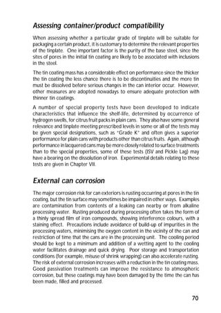 Assessing container/product compatibility 
When assessing whether a particular grade of tinplate will be suitable for 
packaging a certain product, it is customary to determine the relevant properties 
of the tinplate. One important factor is the purity of the base steel, since the 
sites of pores in the initial tin coating are likely to be associated with inclusions 
in the steel. 
The tin coating mass has a considerable effect on performance since the thicker 
the tin coating the less chance there is to be discontinuities and the more tin 
must be dissolved before serious changes in the can interior occur. However, 
other measures are adopted nowadays to ensure adequate protection with 
thinner tin coatings. 
A number of special property tests have been developed to indicate 
characteristics that influence the shelf-life, determined by occurrence of 
hydrogen swells, for citrus fruit packs in plain cans. They also have some general 
relevance and tinplate meeting prescribed levels in some or all of the tests may 
be given special designations, such as “Grade K” and often gives a superior 
performance for plain cans with products other than citrus fruits. Again, although 
performance in lacquered cans may be more closely related to surface treatments 
than to the special properties, some of these tests (ISV and Pickle Lag) may 
have a bearing on the dissolution of iron. Experimental details relating to these 
tests are given in Chapter VII. 
External can corrosion 
The major corrosion risk for can exteriors is rusting occurring at pores in the tin 
coating, but the tin surface may sometimes be impaired in other ways. Examples 
are contamination from contents of a leaking can nearby or from alkaline 
processing water. Rusting produced during processing often takes the form of 
a thinly spread film of iron compounds, showing interference colours, with a 
staining effect. Precautions include avoidance of build-up of impurities in the 
processing waters, minimising the oxygen content in the vicinity of the can and 
restriction of time that the cans are in the processing unit. The cooling period 
should be kept to a minimum and addition of a wetting agent to the cooling 
water facilitates drainage and quick drying. Poor storage and transportation 
conditions (for example, misuse of shrink wrapping) can also accelerate rusting. 
The risk of external corrosion increases with a reduction in the tin coating mass. 
Good passivation treatments can improve the resistance to atmospheric 
corrosion, but these coatings may have been damaged by the time the can has 
been made, filled and processed. 
70 
 