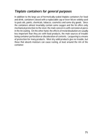 Tinplate containers for general purposes 
In addition to the large use of hermetically-sealed tinplate containers for food 
and drink, containers closed with a replaceable cap or lever lid are widely used 
to pack oils, paints, chemicals, tobacco, cosmetics and some dry goods. Since 
the containers almost invariably contain some oxygen and the tin offers only 
mechanical protection to the steel, the main concern is with corrosion at pores 
in the tin coating. On the other hand, the effects of metal dissolution are usually 
less important than they are with food products, the main sources of trouble 
being container perforation or discoloration of contents. Lacquering is a means 
of protection for many products. Most dry solid products give no trouble, but 
those that absorb moisture can cause rusting, at least around the rim of the 
container. 
71 
 