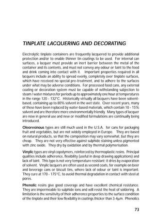 73 
TINPLATE LACQUERING AND DECORATING 
Electrolytic tinplate containers are frequently lacquered to provide additional 
protection and/or to enable thinner tin coatings to be used. For internal can 
surfaces, a lacquer must provide an inert barrier between the metal of the 
container and its contents, and must not convey any odour or taint to the food 
and drink coming into contact with it. Important properties required in all 
lacquers include an ability to spread evenly, completely over tinplate surfaces, 
which have received no special pre-treatment, and to adhere to the surfaces 
under what may be adverse conditions. For processed food cans, any external 
coating or decoration system must be capable of withstanding subjection to 
steam / water mixtures for periods up to approximately one hour at temperatures 
in the range 120 - 132°C. Historically virtually all lacquers have been solvent-based, 
containing up to 80% solvent in the wet state. Over recent years, many 
of these have been replaced by water-based materials, which contain 10 - 15% 
solvent and are therefore more environmentally friendly. Many types of lacquer 
are now in general use and new or modified formulations are continually being 
introduced. 
Oleoresinous types are still much used in the U.S.A. for cans for packaging 
fruit and vegetables, but are not widely employed in Europe. They are based 
on natural products, so that the composition may vary somewhat, but they are 
cheap. They are not very effective against sulphide staining unless pigmented 
with zinc oxide. They dry by oxidation and by thermal polymerisation. 
Vinylic types are vinyl copolymers, reinforced by thermoplastic resins. Principal 
qualities include adherence, flexibility (useful in deep drawing applications) and 
lack of taint. This type is not very temperature resistant; it dries by evaporation 
of solvent. Vinylic lacquers are often used as second coats, for example on beer 
and beverage cans or biscuit tins, where lack of odour or taint is important. 
They cure at 170 - 175°C, to avoid thermal degradation in contact with steel at 
pores. 
Phenolic resins give good coverage and have excellent chemical resistance. 
They are impermeable to sulphide ions and will resist the heat of soldering. A 
limitation is the sensitivity of their adherence properties to the surface condition 
of the tinplate and their low flexibility in coatings thicker than 3-4mm. Phenolics 
 