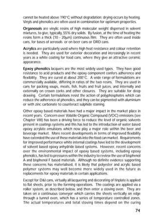 cannot be heated above 190°C without degradation; drying occurs by heating. 
Vinyls and phenolics are often used in combination for optimum properties. 
Organosols are vinylic resins of high molecular weight dispersed in solvent 
mixtures, to give, typically, 55% dry solids. By fusion, at the time of heating the 
resins form a thick (10 - 20mm) continuous film. They are often used inside 
cans, for bases of aerosols or on beer cans or DRD cans. 
Acrylics are particularly used where high heat resistance and colour retention 
is needed. They are used for exterior decoration and increasingly in recent 
years as a white coating for food cans, where they give an attractive ceramic 
appearance. 
Epxoy phenolics lacquers are the most widely used types. They have good 
resistance to acid products and the epoxy component confers adherence and 
flexibility. They are cured at about 200°C. A wide range of formulations are 
commercially available, differing in ratios of the two resins. They are used in 
cans for packing soups, meats, fish, fruits and fruit juices, and internally and 
externally on crown corks and other closures. They are suitable for deep 
drawing. Certain formulations resist the action of polyphosphates which can 
reduce the adherence of phenolics, and they can be pigmented with aluminium 
or with zinc carbonate to counteract sulphide staining. 
Other epoxy based materials have had a major impact in the market place in 
recent years. Concern over Volatile Organic Compound (VOC) emissions (see 
Chapter VIII) has been a driving force to reduce the level of organic solvents 
present in coatings systems and this has led to the introduction of water based 
epoxy acrylate emulsions which now play a major role within the beer and 
beverage market. More recent developments in terms of improved flexibility 
have extended the use of these materials into the food can market. Requirements 
for improved performance white internal coatings have led to the development 
of solvent based epoxy anhydride based systems. However, recent concerns 
over the environmental impact of epoxy based systems, including epoxy 
phenolics, has led to pressures within the industry to review the use of bisphenol 
A and bisphenol F based materials. Although no definite evidence supporting 
these concerns has materialised, it is likely that polyester and acrylic based 
polymer systems may well become more widely used in the future as 
replacements for epoxy materials in certain applications. 
Except for D&I cans, virtually all lacquering and decorating of tinplate is applied 
to flat sheets, prior to the forming operations. The coatings are applied via a 
roller system, as described below, and then enter a stoving oven. They are 
taken on a continuous conveyor which carries the sheets vertically on edge 
through a tunnel oven, which has a series of temperature controlled zones. 
The actual temperatures and total stoving times depend on the curing 
74 
 