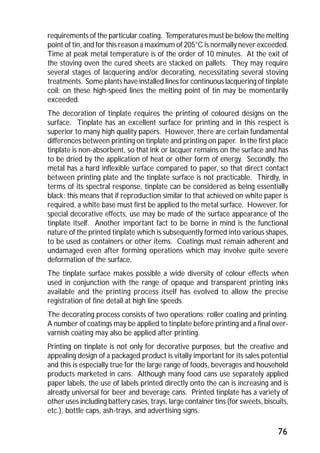 requirements of the particular coating. Temperatures must be below the melting 
point of tin, and for this reason a maximum of 205°C is normally never exceeded. 
Time at peak metal temperature is of the order of 10 minutes. At the exit of 
the stoving oven the cured sheets are stacked on pallets. They may require 
several stages of lacquering and/or decorating, necessitating several stoving 
treatments. Some plants have installed lines for continuous lacquering of tinplate 
coil: on these high-speed lines the melting point of tin may be momentarily 
exceeded. 
The decoration of tinplate requires the printing of coloured designs on the 
surface. Tinplate has an excellent surface for printing and in this respect is 
superior to many high quality papers. However, there are certain fundamental 
differences between printing on tinplate and printing on paper. In the first place 
tinplate is non-absorbent, so that ink or lacquer remains on the surface and has 
to be dried by the application of heat or other form of energy. Secondly, the 
metal has a hard inflexible surface compared to paper, so that direct contact 
between printing plate and the tinplate surface is not practicable. Thirdly, in 
terms of its spectral response, tinplate can be considered as being essentially 
black: this means that if reproduction similar to that achieved on white paper is 
required, a white base must first be applied to the metal surface. However, for 
special decorative effects, use may be made of the surface appearance of the 
tinplate itself. Another important fact to be borne in mind is the functional 
nature of the printed tinplate which is subsequently formed into various shapes, 
to be used as containers or other items. Coatings must remain adherent and 
undamaged even after forming operations which may involve quite severe 
deformation of the surface. 
The tinplate surface makes possible a wide diversity of colour effects when 
used in conjunction with the range of opaque and transparent printing inks 
available and the printing process itself has evolved to allow the precise 
registration of fine detail at high line speeds. 
The decorating process consists of two operations; roller coating and printing. 
A number of coatings may be applied to tinplate before printing and a final over-varnish 
76 
coating may also be applied after printing. 
Printing on tinplate is not only for decorative purposes, but the creative and 
appealing design of a packaged product is vitally important for its sales potential 
and this is especially true for the large range of foods, beverages and household 
products marketed in cans. Although many food cans use separately applied 
paper labels, the use of labels printed directly onto the can is increasing and is 
already universal for beer and beverage cans. Printed tinplate has a variety of 
other uses including battery cases, trays, large container tins (for sweets, biscuits, 
etc.), bottle caps, ash-trays, and advertising signs. 
 
