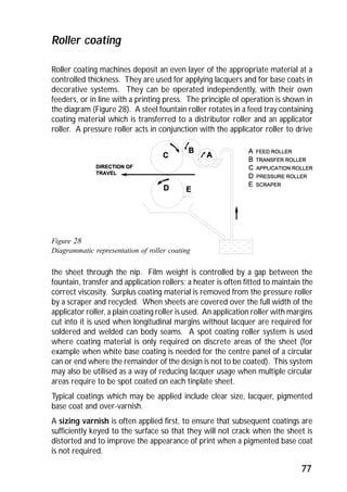 Roller coating machines deposit an even layer of the appropriate material at a 
controlled thickness. They are used for applying lacquers and for base coats in 
decorative systems. They can be operated independently, with their own 
feeders, or in line with a printing press. The principle of operation is shown in 
the diagram (Figure 28). A steel fountain roller rotates in a feed tray containing 
coating material which is transferred to a distributor roller and an applicator 
roller. A pressure roller acts in conjunction with the applicator roller to drive 
77 
Roller coating 
Figure 28 
Diagrammatic representation of roller coating 
the sheet through the nip. Film weight is controlled by a gap between the 
fountain, transfer and application rollers; a heater is often fitted to maintain the 
correct viscosity. Surplus coating material is removed from the pressure roller 
by a scraper and recycled. When sheets are covered over the full width of the 
applicator roller, a plain coating roller is used. An application roller with margins 
cut into it is used when longitudinal margins without lacquer are required for 
soldered and welded can body seams. A spot coating roller system is used 
where coating material is only required on discrete areas of the sheet (for 
example when white base coating is needed for the centre panel of a circular 
can or end where the remainder of the design is not to be coated). This system 
may also be utilised as a way of reducing lacquer usage when multiple circular 
areas require to be spot coated on each tinplate sheet. 
Typical coatings which may be applied include clear size, lacquer, pigmented 
base coat and over-varnish. 
A sizing varnish is often applied first, to ensure that subsequent coatings are 
sufficiently keyed to the surface so that they will not crack when the sheet is 
distorted and to improve the appearance of print when a pigmented base coat 
is not required. 
 