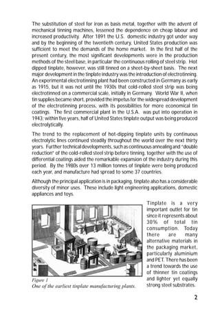 The substitution of steel for iron as basis metal, together with the advent of 
mechanical tinning machines, lessened the dependence on cheap labour and 
increased productivity. After 1891 the U.S. domestic industry got under way 
and by the beginning of the twentieth century, United States production was 
sufficient to meet the demands of the home market. In the first half of the 
present century, the most significant developments were in the production 
methods of the steel base, in particular the continuous rolling of steel strip. Hot 
dipped tinplate, however, was still tinned on a sheet-by-sheet basis. The next 
major development in the tinplate industry was the introduction of electrotinning. 
An experimental electrotinning plant had been constructed in Germany as early 
as 1915, but it was not until the 1930s that cold-rolled steel strip was being 
electrotinned on a commercial scale, initially in Germany. World War II, when 
tin supplies became short, provided the impetus for the widespread development 
of the electrotinning process, with its possibilities for more economical tin 
coatings. The first commercial plant in the U.S.A. was put into operation in 
1943; within five years, half of United States tinplate output was being produced 
electrolytically. 
The trend to the replacement of hot-dipping tinplate units by continuous 
electrolytic lines continued steadily throughout the world over the next thirty 
years. Further technical developments, such as continuous annealing and “double 
reduction” of the cold-rolled steel strip before tinning, together with the use of 
differential coatings aided the remarkable expansion of the industry during this 
period. By the 1980s over 13 million tonnes of tinplate were being produced 
each year, and manufacture had spread to some 37 countries. 
Although the principal application is in packaging, tinplate also has a considerable 
diversity of minor uses. These include light engineering applications, domestic 
appliances and toys. 
Tinplate is a very 
important outlet for tin 
since it represents about 
30% of total tin 
consumption. Today 
there are many 
alternative materials in 
the packaging market, 
particularly aluminium 
and PET. There has been 
a trend towards the use 
of thinner tin coatings 
and lighter yet equally 
strong steel substrates. 
2 
Figure 1 
One of the earliest tinplate manufacturing plants. 
 