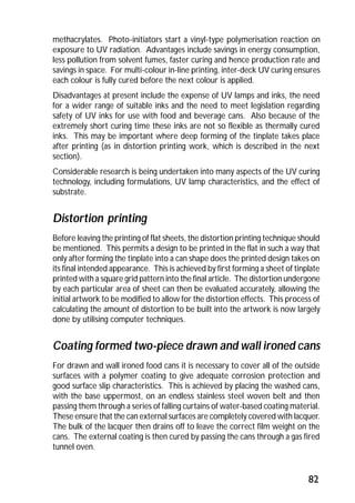 methacrylates. Photo-initiators start a vinyl-type polymerisation reaction on 
exposure to UV radiation. Advantages include savings in energy consumption, 
less pollution from solvent fumes, faster curing and hence production rate and 
savings in space. For multi-colour in-line printing, inter-deck UV curing ensures 
each colour is fully cured before the next colour is applied. 
Disadvantages at present include the expense of UV lamps and inks, the need 
for a wider range of suitable inks and the need to meet legislation regarding 
safety of UV inks for use with food and beverage cans. Also because of the 
extremely short curing time these inks are not so flexible as thermally cured 
inks. This may be important where deep forming of the tinplate takes place 
after printing (as in distortion printing work, which is described in the next 
section). 
Considerable research is being undertaken into many aspects of the UV curing 
technology, including formulations, UV lamp characteristics, and the effect of 
substrate. 
Distortion printing 
Before leaving the printing of flat sheets, the distortion printing technique should 
be mentioned. This permits a design to be printed in the flat in such a way that 
only after forming the tinplate into a can shape does the printed design takes on 
its final intended appearance. This is achieved by first forming a sheet of tinplate 
printed with a square grid pattern into the final article. The distortion undergone 
by each particular area of sheet can then be evaluated accurately, allowing the 
initial artwork to be modified to allow for the distortion effects. This process of 
calculating the amount of distortion to be built into the artwork is now largely 
done by utilising computer techniques. 
Coating formed two-piece drawn and wall ironed cans 
For drawn and wall ironed food cans it is necessary to cover all of the outside 
surfaces with a polymer coating to give adequate corrosion protection and 
good surface slip characteristics. This is achieved by placing the washed cans, 
with the base uppermost, on an endless stainless steel woven belt and then 
passing them through a series of falling curtains of water-based coating material. 
These ensure that the can external surfaces are completely covered with lacquer. 
The bulk of the lacquer then drains off to leave the correct film weight on the 
cans. The external coating is then cured by passing the cans through a gas fired 
tunnel oven. 
82 
 
