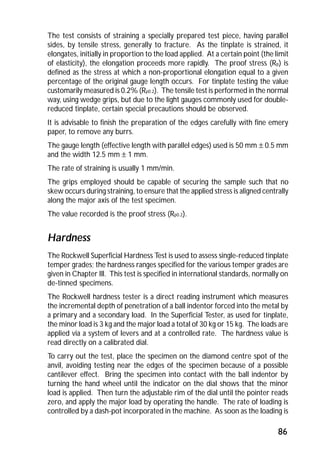 The test consists of straining a specially prepared test piece, having parallel 
sides, by tensile stress, generally to fracture. As the tinplate is strained, it 
elongates, initially in proportion to the load applied. At a certain point (the limit 
of elasticity), the elongation proceeds more rapidly. The proof stress (Rp) is 
defined as the stress at which a non-proportional elongation equal to a given 
percentage of the original gauge length occurs. For tinplate testing the value 
customarily measured is 0.2% (Rp0.2). The tensile test is performed in the normal 
way, using wedge grips, but due to the light gauges commonly used for double-reduced 
86 
tinplate, certain special precautions should be observed. 
It is advisable to finish the preparation of the edges carefully with fine emery 
paper, to remove any burrs. 
The gauge length (effective length with parallel edges) used is 50 mm ± 0.5 mm 
and the width 12.5 mm ± 1 mm. 
The rate of straining is usually 1 mm/min. 
The grips employed should be capable of securing the sample such that no 
skew occurs during straining, to ensure that the applied stress is aligned centrally 
along the major axis of the test specimen. 
The value recorded is the proof stress (Rp0.2). 
Hardness 
The Rockwell Superficial Hardness Test is used to assess single-reduced tinplate 
temper grades; the hardness ranges specified for the various temper grades are 
given in Chapter Ill. This test is specified in international standards, normally on 
de-tinned specimens. 
The Rockwell hardness tester is a direct reading instrument which measures 
the incremental depth of penetration of a ball indentor forced into the metal by 
a primary and a secondary load. In the Superficial Tester, as used for tinplate, 
the minor load is 3 kg and the major load a total of 30 kg or 15 kg. The loads are 
applied via a system of levers and at a controlled rate. The hardness value is 
read directly on a calibrated dial. 
To carry out the test, place the specimen on the diamond centre spot of the 
anvil, avoiding testing near the edges of the specimen because of a possible 
cantilever effect. Bring the specimen into contact with the ball indentor by 
turning the hand wheel until the indicator on the dial shows that the minor 
load is applied. Then turn the adjustable rim of the dial until the pointer reads 
zero, and apply the major load by operating the handle. The rate of loading is 
controlled by a dash-pot incorporated in the machine. As soon as the loading is 
 