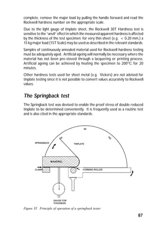 complete, remove the major load by pulling the handle forward and read the 
Rockwell hardness number on the appropriate scale. 
Due to the light gauge of tinplate sheet, the Rockwell 30T Hardness test is 
sensitive to the “anvil” effect in which the measured apparent hardness is affected 
by the thickness of the test specimen; for very thin sheet (e.g. < 0.20 mm.) a 
15 kg major load (15T Scale) may be used as described in the relevant standards. 
Samples of continuously annealed material used for Rockwell hardness testing 
must be adequately aged. Artificial ageing will normally be necessary where the 
material has not been pre-stoved through a lacquering or printing process. 
Artificial ageing can be achieved by heating the specimen to 200OC for 20 
minutes. 
Other hardness tests used for sheet metal (e.g. Vickers) are not advised for 
tinplate testing since it is not possible to convert values accurately to Rockwell 
values. 
The Springback test 
The Springback test was devised to enable the proof stress of double reduced 
tinplate to be determined conveniently. It is frequently used as a routine test 
and is also cited in the appropriate standards. 
87 
MANDREL 
Figure 31 Principle of operation of a springback tester 
 
