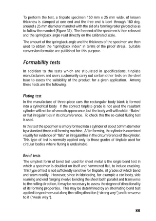 To perform the test, a tinplate specimen 150 mm x 25 mm wide, of known 
thickness is clamped at one end and the free end is bent through 180 deg. 
around a 25 mm diameter mandrel with the aid of a forming roller pivoted so as 
to follow the mandrel (Figure 31). The free end of the specimen is then released 
and the springback angle read directly on the calibrated scale. 
The amount of the springback angle and the thickness of the specimen are then 
used to obtain the “springback index” in terms of the proof stress. Suitable 
conversion formulae are published for this purpose. 
Formability tests 
In addition to the tests which are stipulated in specifications, tinplate 
manufacturers and users customarily carry out certain other tests on the steel 
base to assess the suitability of the product for a given application. Among 
these tests are the following. 
Fluting test 
In the manufacture of three-piece cans the rectangular body blank is formed 
into a cylindrical body. If the correct tinplate grade is not used the resultant 
cylinder will not be of smooth appearance, but the body wall will exhibit “flutes” 
or flat irregularities in its circumference. To check this the so-called fluting test 
is used. 
In this test the specimen is simply formed into a cylinder of about 50mm diameter 
by a standard three-roll forming machine. After forming, the cylinder is examined 
visually for evidence of “flats” or irregularities in the circumference of the cylinder. 
This type of test is normally applied only to those grades of tinplate used for 
circular bodies where fluting is undesirable. 
Bend tests 
The simplest form of bend test used for sheet metal is the single bend test in 
which a specimen is doubled on itself and hammered flat, to induce cracking. 
This type of test is not sufficiently sensitive for tinplate, all grades of which bend 
and seam readily. However, since in fabricating, for example a can body, side 
seaming and end flanging involve bending the sheet both parallel and transverse 
to the rolling direction, it may be necessary to assess the degree of directionality 
of its forming properties. This may be determined by an alternating bend test 
applied to specimens cut along the rolling direction (“strong way”) and transverse 
to it (“weak way”). 
88 
 