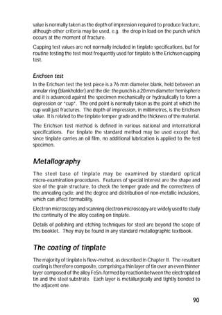 value is normally taken as the depth of impression required to produce fracture, 
although other criteria may be used, e.g. the drop in load on the punch which 
occurs at the moment of fracture. 
Cupping test values are not normally included in tinplate specifications, but for 
routine testing the test most frequently used for tinplate is the Erichsen cupping 
test. 
Erichsen test 
In the Erichsen test the test piece is a 76 mm diameter blank, held between an 
annular ring (blankholder) and the die; the punch is a 20 mm diameter hemisphere 
and it is advanced against the specimen mechanically or hydraulically to form a 
depression or “cup”. The end point is normally taken as the point at which the 
cup wall just fractures. The depth of impression, in millimetres, is the Erichsen 
value. It is related to the tinplate temper grade and the thickness of the material. 
The Erichsen test method is defined in various national and international 
specifications. For tinplate the standard method may be used except that, 
since tinplate carries an oil film, no additional lubrication is applied to the test 
specimen. 
Metallography 
The steel base of tinplate may be examined by standard optical 
micro-examination procedures. Features of special interest are the shape and 
size of the grain structure, to check the temper grade and the correctness of 
the annealing cycle; and the degree and distribution of non-metallic inclusions, 
which can affect formability. 
Electron microscopy and scanning electron microscopy are widely used to study 
the continuity of the alloy coating on tinplate. 
Details of polishing and etching techniques for steel are beyond the scope of 
this booklet. They may be found in any standard metallographic textbook. 
The coating of tinplate 
The majority of tinplate is flow-melted, as described in Chapter II. The resultant 
coating is therefore composite, comprising a thin layer of tin over an even thinner 
layer composed of the alloy FeSn2 formed by reaction between the electroplated 
tin and the steel substrate. Each layer is metallurgically and tightly bonded to 
the adjacent one. 
90 
 