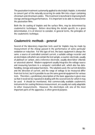The passivation treatment customarily applied to electrolytic tinplate, is intended 
to convert part of the naturally occurring tin oxide film into a layer containing 
chromium and chromium oxides. This treatment is beneficial in improving both 
storage and lacquering performances. It is important to be able to characterise 
the passivation films. 
Both the tin coating of tinplate and the surface films, may be determined by 
coulometric techniques. Before describing the details specific to a given 
determination, it is of interest to consider, in general terms, the principles of 
the coulometric technique. 
Coulometric methods - general 
Several of the laboratory inspection tests used for tinplate may be made by 
measurement of the charge passed in the performance of some particular 
oxidation or reduction. For this type of test, the basic equipment is always the 
same: a source of controlled constant current, a suitable voltage recorder and 
an electrolysis cell which can contain the test sample, a counter-electrode, usually 
of platinum or carbon, and a reference electrode, usually silver/silver chloride 
or saturated calomel. Modern equipment usually integrates the voltage source 
and measuring functions in a computer controlled unit, which also has data-handling, 
storage and output functions. The solutions used, the current densities 
and the direction of current, and the range of voltage to be measured differ 
from test to test, but it is possible to use the same general equipment for various 
tests. Therefore, a preliminary description of the basic apparatus is given now 
so that it need not be repeated in dealing with the several tests for which it may 
be used. It should be mentioned, that commercially available coulometric 
instruments for coating thickness measurement, are usually not easily adaptable 
to other measurements. However, the electrolysis cell, one of the most 
important parts of the apparatus, is often general purpose. 
91 
 