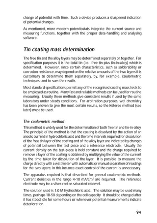 change of potential with time. Such a device produces a sharpened indication 
of potential changes. 
As mentioned, more modern potentiostats integrate the current source and 
measuring functions, together with the proper data-handling and analysing 
software. 
Tin coating mass determination 
The free tin and the alloy layers may be determined separately or together. For 
specification purposes it is the total tin (i.e. free tin plus tin-in-alloy) which is 
determined. However, since certain characteristics, such as solderability or 
corrosion resistance, may depend on the relative amounts of the two layers it is 
customary to determine them separately, by, for example, coulometric 
techniques, and to sum the results. 
Most standard specifications permit any of the recognised coating mass tests to 
be employed as routine. Many fast and reliable methods can be used for routine 
measuring. Usually these methods give consistent results if used by the same 
laboratory under steady conditions. For arbitration purposes, wet chemistry 
has been proven to give the most certain results, so the Referee method (see 
later) must be used. 
The coulometric method 
This method is widely used for the determination of both free tin and tin-in-alloy. 
The principle of the method is that the coating is dissolved by the action of an 
anodic current in hydrochloric acid and the time intervals required for dissolution 
of the free tin layer of the coating and of the alloy layer are indicated by changes 
of potential between the test piece and a reference electrode. Usually the 
current density on the test-piece is held constant and the charge required to 
remove a layer of the coating is obtained by multiplying the value of the current 
by the time taken for dissolution of the layer. It is possible to measure the 
charge directly with a wattmeter with automatic or manual separation of readings 
for the two layers; in this instance exact control of the current is unnecessary. 
The apparatus required is that described for general coulometric methods. 
Current densities in the range 4-10 mA/cm2 are required. The reference 
electrode may be a silver rod or saturated calomel. 
The solution used is 1.0 M hydrochloric acid. The solution may be used many 
times, perhaps 10-50 depending on the cell capacity. It should be changed after 
it has stood idle for some hours or whenever potential measurements indicate 
deterioration. 
94 
 