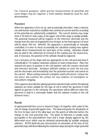 For research purposes, when precise measurements of potential and 
curve-shapes may be required, a fresh solution should be used for each 
determination. 
Procedure 
When the apparatus is first set up, and occasionally thereafter, make a dummy 
run with known material to establish that controls of current and the recording 
of the potential are satisfactorily established. The current density may range 
from 4-10 mA/cm2 and a value at the upper end of this range is usually suitable. 
The potential measured will be negative to the reference electrode and the 
change from the start of stripping the free tin layer to the final exposure of steel 
will be about 180 mV. Whether the apparatus is automatically or manually 
controlled, it is wise to check occasionally the calculated coating mass against 
reliable direct measurements for each layer of the coating. Attention should 
also be paid to the uniformity of removal of the coating over the tested area, 
and, if necessary, the position of the cathode should be adjusted. 
Cut a test piece of the shape and size appropriate to the cell used and clean it 
cathodically in 1% sodium carbonate solution at room temperature. Place the 
cleaned test piece in position in the cell together with the counter-electrode 
and reference electrode. Introduce sufficient solution to cover the test area 
and the electrodes and immediately start the potential recorder and switch on 
the current. When coating removal is complete switch off current, remove the 
test piece and examine the surface for any evidence of incomplete or 
non-uniform stripping. 
(The sequence described for placing specimen and electrodes and for introducing 
solutions are those suitable for the type of cell in which the specimen is held 
against an aperture in the cell body; the operations will be different when the 
specimen is held in a removable holder and the solution remains in the cell 
between tests.) 
Results 
A typical potential time curve is shown in Figure 35 together with a plot of the 
rate of change of potential against time. The ideal end points for dissolution of 
the free tin layer and of the alloy layer are the points of inflection before the 
change to the next potential step. The point of inflection is usually easily 
perceptible in the potential/time trace and is made sharply apparent by the 
differential curve which may be obtained automatically by suitable analysing 
software. ASTM A630-68 uses intersections of extensions of the lines of the 
potential steps with lines following the maximum slope during the major potential 
95 
 
