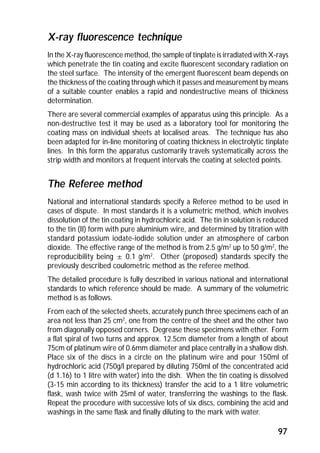 X-ray fluorescence technique 
In the X-ray fluorescence method, the sample of tinplate is irradiated with X-rays 
which penetrate the tin coating and excite fluorescent secondary radiation on 
the steel surface. The intensity of the emergent fluorescent beam depends on 
the thickness of the coating through which it passes and measurement by means 
of a suitable counter enables a rapid and nondestructive means of thickness 
determination. 
There are several commercial examples of apparatus using this principle. As a 
non-destructive test it may be used as a laboratory tool for monitoring the 
coating mass on individual sheets at localised areas. The technique has also 
been adapted for in-line monitoring of coating thickness in electrolytic tinplate 
lines. In this form the apparatus customarily travels systematically across the 
strip width and monitors at frequent intervals the coating at selected points. 
The Referee method 
National and international standards specify a Referee method to be used in 
cases of dispute. In most standards it is a volumetric method, which involves 
dissolution of the tin coating in hydrochloric acid. The tin in solution is reduced 
to the tin (II) form with pure aluminium wire, and determined by titration with 
standard potassium iodate-iodide solution under an atmosphere of carbon 
dioxide. The effective range of the method is from 2.5 g/m2 up to 50 g/m2, the 
reproducibility being ± 0.1 g/m2. Other (proposed) standards specify the 
previously described coulometric method as the referee method. 
The detailed procedure is fully described in various national and international 
standards to which reference should be made. A summary of the volumetric 
method is as follows. 
From each of the selected sheets, accurately punch three specimens each of an 
area not less than 25 cm2, one from the centre of the sheet and the other two 
from diagonally opposed corners. Degrease these specimens with ether. Form 
a flat spiral of two turns and approx. 12.5cm diameter from a length of about 
75cm of platinum wire of 0.6mm diameter and place centrally in a shallow dish. 
Place six of the discs in a circle on the platinum wire and pour 150ml of 
hydrochloric acid (750g/l prepared by diluting 750ml of the concentrated acid 
(d 1.16) to 1 litre with water) into the dish. When the tin coating is dissolved 
(3-15 min according to its thickness) transfer the acid to a 1 litre volumetric 
flask, wash twice with 25ml of water, transferring the washings to the flask. 
Repeat the procedure with successive lots of six discs, combining the acid and 
washings in the same flask and finally diluting to the mark with water. 
97 
 