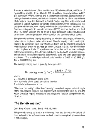 Transfer a 100 ml aliquot of the solution to a 750 ml conical flask, add 30 ml of 
hydrochloric acid (d. 1.16), dilute to 250 ml and heat to nearly boiling. Add 2 
g of aluminium (99.5%, tin free, and in the form of heavy foil, coarse millings or 
drillings) in small amounts, and before complete dissolution of the last addition 
of aluminium, close the flask with a Contat-Göckel trap filled with a saturated 
solution of sodium hydrogen carbonate. Boil gently for 30 min to redissolve the 
precipitated tin metal, cool slightly and close the outer tube with a rubber cap. 
Cool in running water to room temperature (20°C), remove the trap, add 5 ml 
of a 1% starch solution and 10 ml of a 10% potassium iodide solution and 
titrate with standard potassium iodate solution to a permanent blue colour. 
The procedure differs slightly depending on whether electrolytic, differential, 
or hot dipped tinplate is to be determined. Thus for equally coated electrolytic 
tinplate, 12 specimens from four sheets are taken and the standard potassium 
iodate solution is 0.05 N* (1.7835 g/l; 1 ml º 0.0029675 g Sn). For differentially 
coated tinplate, a similar 12 specimens are taken, but each surface coating is 
determined separately, the alternate side being masked with a suitable lacquer. 
The alternate face is subsequently determined, using the same (delacquered) 
specimens. The standard potassium iodate solution is 0.025 N* (0.8918 g/l; 
1ml º 0.00148375 g Sn). 
The average coating mass is given by the expression, 
( / ) = ´ 
where: 
V = volume of potassium iodate in ml 
N = normality of the potassium iodate solution 
A = total specimen area in cm2 
*The term “normality” rather than “molarity” is used with regard to the strength 
of the KI03 solution because this, together with the factor for tin (1 mI of 0.1N 
KI03 º 0.005935 mg Sn) indicates to the analyst the reaction being used in this 
titration. 
The Bendix method 
(Ind. Eng. Chem. (Anal. Edn.) 1943, 15, 501). 
This procedure may be used as a reasonably rapid test to check the validity of 
tests such as the X-ray fluorescence method, or where complex instrumentation 
is not available. 
98 
A 
VN 
Tin coating mass g m 
3 
2 5.935 10 
 