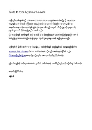 Guide to Type Myanmar Unicode
ယူနီကုဒ်လက်ကွက်နှင့် ေရေးသားပုံ သေဘောသဘောဝ အချက်အလက်အချို့ကို Facebook
လူမှုကွန်ယက်ထဲတွင် မြကာခဏ အနည်းငယ်စီ ေရေးေပးခဲ့ပါသည်။ ေရေးသားပုံဆိုင်ရော
အချက်ငယ်များကို စာစုတစ်ခုစီ ြပန့်ကျဲေရေးထားမိသည့်အတွက် သိလိုသူရေှာလိုသူများအဖို့
လွယ်ကူေအာင် ြပန်လည်စုစည်းထားပါသည်။
ြမန်မာယူနီကုဒ် လက်ကွက် သုံးစွဲရောတွင် သိသင့်သည့်အချက်များကို အြပည့်စုံဆုံးြဖစ်ေအာင်
ထပ်ြဖည့်စွက်ထားပါသည်။ သုံးစွဲသူများ လွယ်ကူေချာ့ေမွ့ေစရေန် ရေည်ရေွယ်ပါသည်။
ယူနီကုဒ်ကို မိုဘေိုင်းစက်များတွင် သုံးစွဲရေန်၊ ဝဘေ်ဆိုက်တွင် ထည့်သွင်းရေန် အကူအညီလိုပါက
Myanmar Unicode Area Group on Facebook သို့လည်း ဆက်သွယ်နိုင်ပါသည်။
ြမန်မာယူနီကုဒ်ဧရေိယာ စာမျက်နှာသို့လည်း လာေရောက်ဖတ်ရှုနိုင်ပါသည်။
ဤလမ်းညွှန်ကို ဖတ်ရုံသက်သက်မဟုတ်ဘေဲ တစ်ခါတည်း ေရေးြကည့်ရေန်လည်း တိုက်တွန်းပါသည်။
အဆင်ေြပြကပါေစ
မရေွှန်းမီ
 