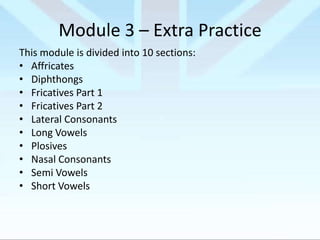 Module 3 – Extra Practice
This module is divided into 10 sections:
• Affricates
• Diphthongs
• Fricatives Part 1
• Fricatives Part 2
• Lateral Consonants
• Long Vowels
• Plosives
• Nasal Consonants
• Semi Vowels
• Short Vowels

 