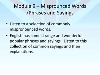 Module 9 – Misprounced Words
/Phrases and Sayings
• Listen to a selection of commonly
mispronounced words.
• English has some strange and wonderful
popular phrases and sayings. Listen to this
collection of common sayings and their
explanations.

 