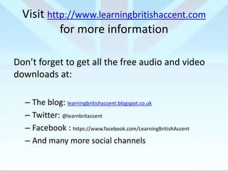 Visit http://www.learningbritishaccent.com
for more information
Don’t forget to get all the free audio and video
downloads at:
– The blog: learningbritishaccent.blogspot.co.uk
– Twitter: @learnbritaccent
– Facebook : https://www.facebook.com/LearningBritishAccent
– And many more social channels

 