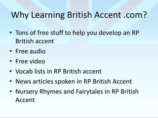 Why Learning British Accent .com?
• Tons of free stuff to help you develop an RP
British accent
• Free audio
• Free video
• Vocab lists in RP British accent
• News articles spoken in RP British Accent
• Nursery Rhymes and Fairytales in RP British
Accent

 