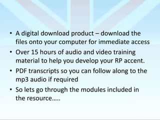 • A digital download product – download the
files onto your computer for immediate access
• Over 15 hours of audio and video training
material to help you develop your RP accent.
• PDF transcripts so you can follow along to the
mp3 audio if required
• So lets go through the modules included in
the resource…..

 