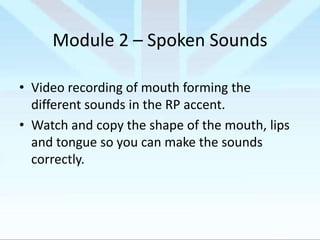 Module 2 – Spoken Sounds
• Video recording of mouth forming the
different sounds in the RP accent.
• Watch and copy the shape of the mouth, lips
and tongue so you can make the sounds
correctly.

 
