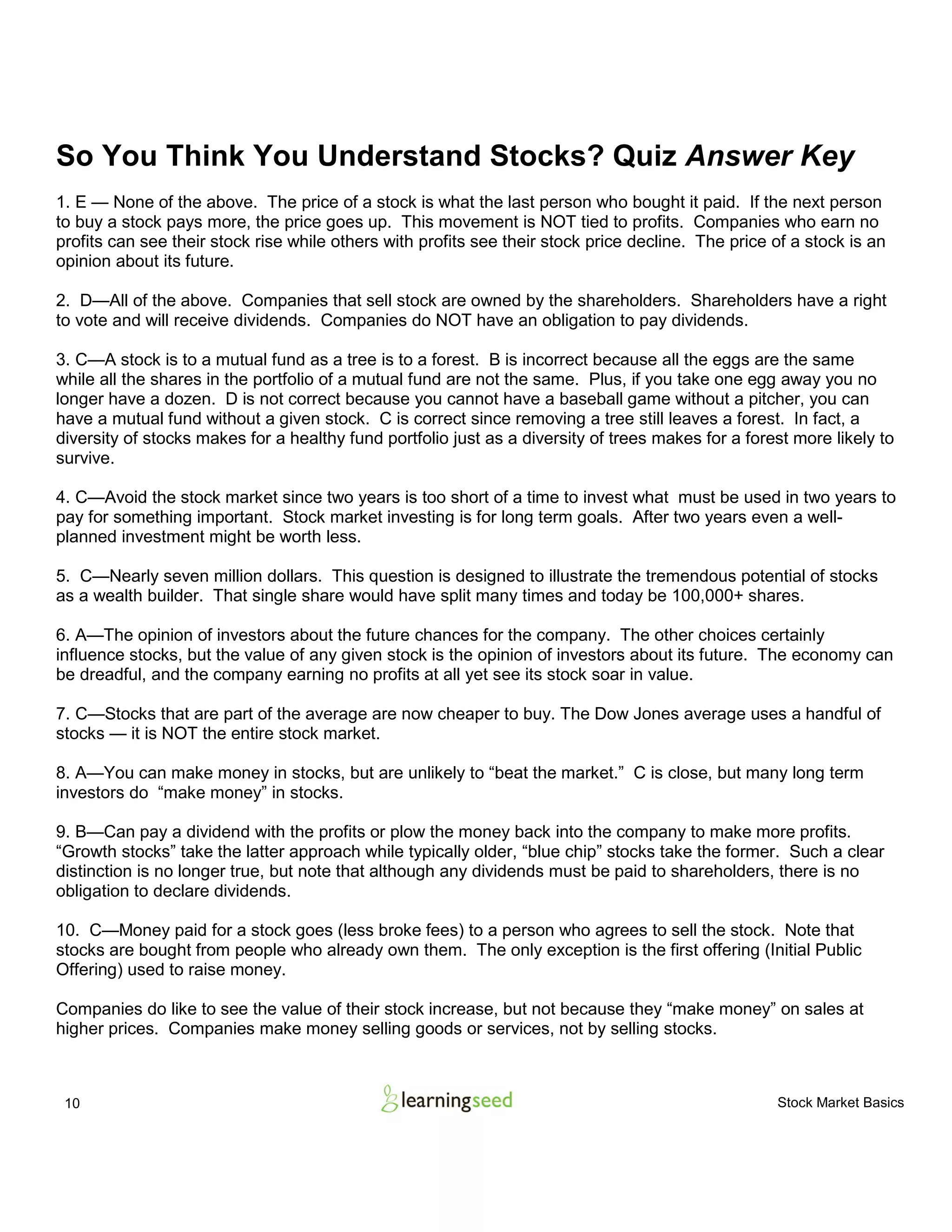 10 Stock Market Basics
So You Think You Understand Stocks? Quiz Answer Key
1. E — None of the above. The price of a stock is what the last person who bought it paid. If the next person
to buy a stock pays more, the price goes up. This movement is NOT tied to profits. Companies who earn no
profits can see their stock rise while others with profits see their stock price decline. The price of a stock is an
opinion about its future.
2. D—All of the above. Companies that sell stock are owned by the shareholders. Shareholders have a right
to vote and will receive dividends. Companies do NOT have an obligation to pay dividends.
3. C—A stock is to a mutual fund as a tree is to a forest. B is incorrect because all the eggs are the same
while all the shares in the portfolio of a mutual fund are not the same. Plus, if you take one egg away you no
longer have a dozen. D is not correct because you cannot have a baseball game without a pitcher, you can
have a mutual fund without a given stock. C is correct since removing a tree still leaves a forest. In fact, a
diversity of stocks makes for a healthy fund portfolio just as a diversity of trees makes for a forest more likely to
survive.
4. C—Avoid the stock market since two years is too short of a time to invest what must be used in two years to
pay for something important. Stock market investing is for long term goals. After two years even a well-
planned investment might be worth less.
5. C—Nearly seven million dollars. This question is designed to illustrate the tremendous potential of stocks
as a wealth builder. That single share would have split many times and today be 100,000+ shares.
6. A—The opinion of investors about the future chances for the company. The other choices certainly
influence stocks, but the value of any given stock is the opinion of investors about its future. The economy can
be dreadful, and the company earning no profits at all yet see its stock soar in value.
7. C—Stocks that are part of the average are now cheaper to buy. The Dow Jones average uses a handful of
stocks — it is NOT the entire stock market.
8. A—You can make money in stocks, but are unlikely to “beat the market.” C is close, but many long term
investors do “make money” in stocks.
9. B—Can pay a dividend with the profits or plow the money back into the company to make more profits.
“Growth stocks” take the latter approach while typically older, “blue chip” stocks take the former. Such a clear
distinction is no longer true, but note that although any dividends must be paid to shareholders, there is no
obligation to declare dividends.
10. C—Money paid for a stock goes (less broke fees) to a person who agrees to sell the stock. Note that
stocks are bought from people who already own them. The only exception is the first offering (Initial Public
Offering) used to raise money.
Companies do like to see the value of their stock increase, but not because they “make money” on sales at
higher prices. Companies make money selling goods or services, not by selling stocks.
 
