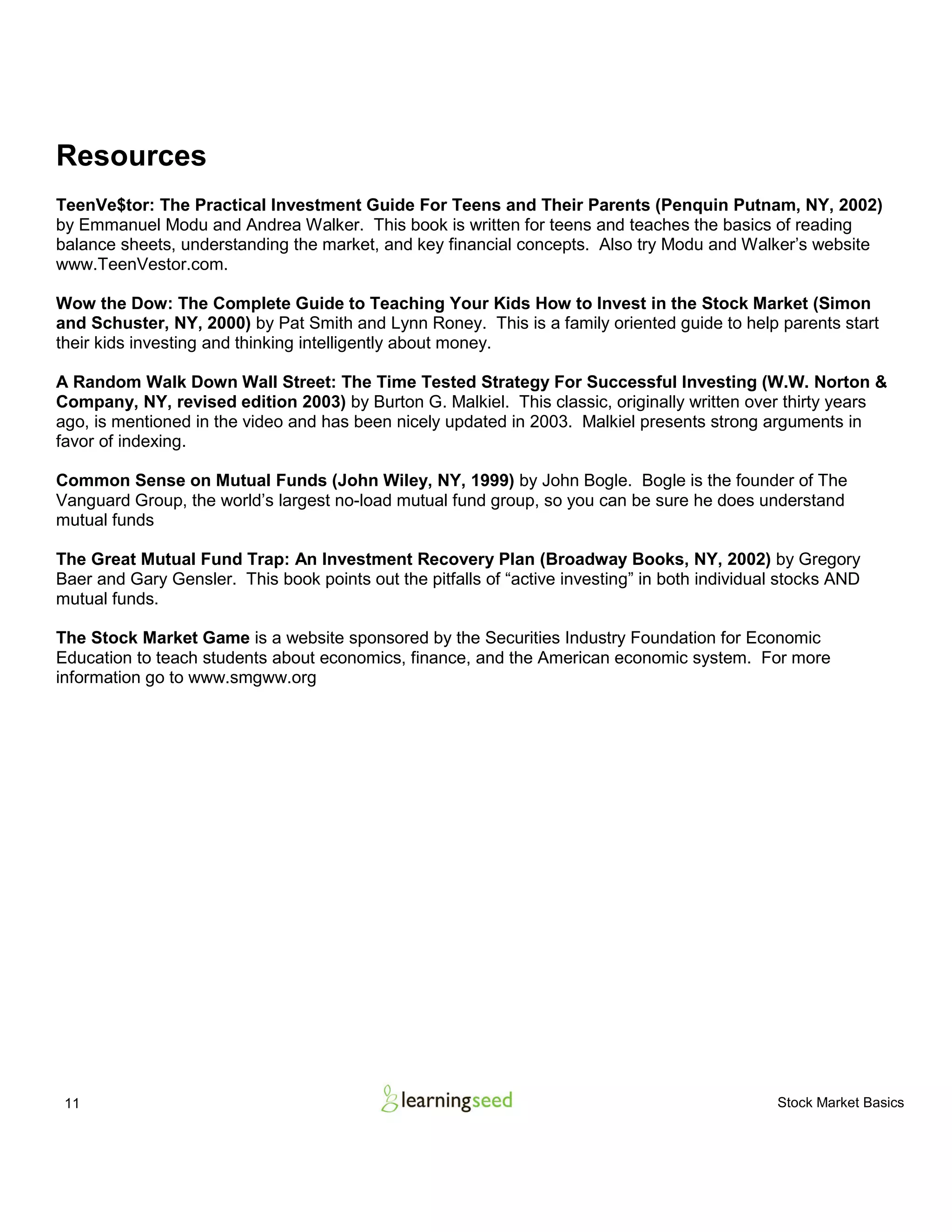 11 Stock Market Basics
Resources
TeenVe$tor: The Practical Investment Guide For Teens and Their Parents (Penquin Putnam, NY, 2002)
by Emmanuel Modu and Andrea Walker. This book is written for teens and teaches the basics of reading
balance sheets, understanding the market, and key financial concepts. Also try Modu and Walker’s website
www.TeenVestor.com.
Wow the Dow: The Complete Guide to Teaching Your Kids How to Invest in the Stock Market (Simon
and Schuster, NY, 2000) by Pat Smith and Lynn Roney. This is a family oriented guide to help parents start
their kids investing and thinking intelligently about money.
A Random Walk Down Wall Street: The Time Tested Strategy For Successful Investing (W.W. Norton &
Company, NY, revised edition 2003) by Burton G. Malkiel. This classic, originally written over thirty years
ago, is mentioned in the video and has been nicely updated in 2003. Malkiel presents strong arguments in
favor of indexing.
Common Sense on Mutual Funds (John Wiley, NY, 1999) by John Bogle. Bogle is the founder of The
Vanguard Group, the world’s largest no-load mutual fund group, so you can be sure he does understand
mutual funds
The Great Mutual Fund Trap: An Investment Recovery Plan (Broadway Books, NY, 2002) by Gregory
Baer and Gary Gensler. This book points out the pitfalls of “active investing” in both individual stocks AND
mutual funds.
The Stock Market Game is a website sponsored by the Securities Industry Foundation for Economic
Education to teach students about economics, finance, and the American economic system. For more
information go to www.smgww.org
 