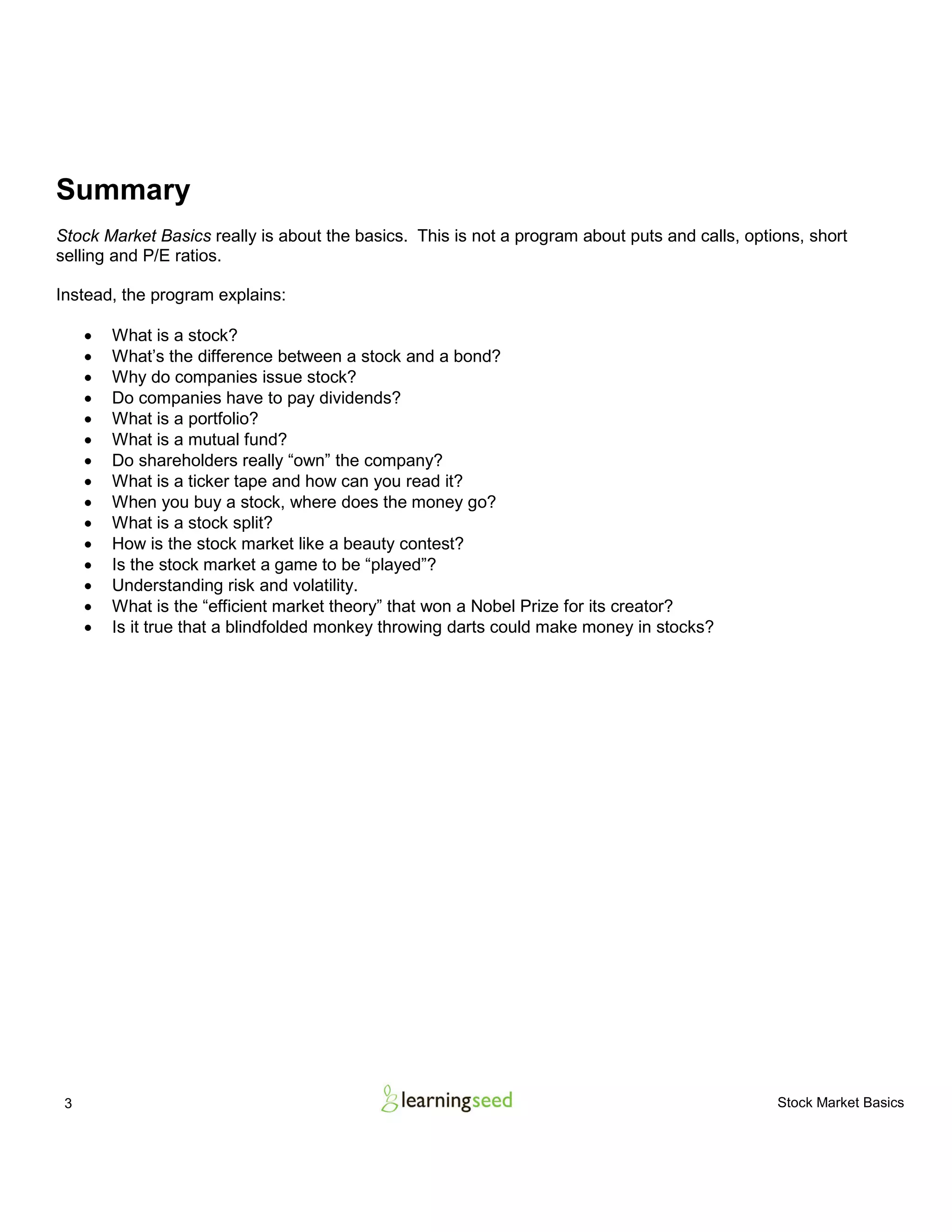 3 Stock Market Basics
Summary
Stock Market Basics really is about the basics. This is not a program about puts and calls, options, short
selling and P/E ratios.
Instead, the program explains:
• What is a stock?
• What’s the difference between a stock and a bond?
• Why do companies issue stock?
• Do companies have to pay dividends?
• What is a portfolio?
• What is a mutual fund?
• Do shareholders really “own” the company?
• What is a ticker tape and how can you read it?
• When you buy a stock, where does the money go?
• What is a stock split?
• How is the stock market like a beauty contest?
• Is the stock market a game to be “played”?
• Understanding risk and volatility.
• What is the “efficient market theory” that won a Nobel Prize for its creator?
• Is it true that a blindfolded monkey throwing darts could make money in stocks?
 