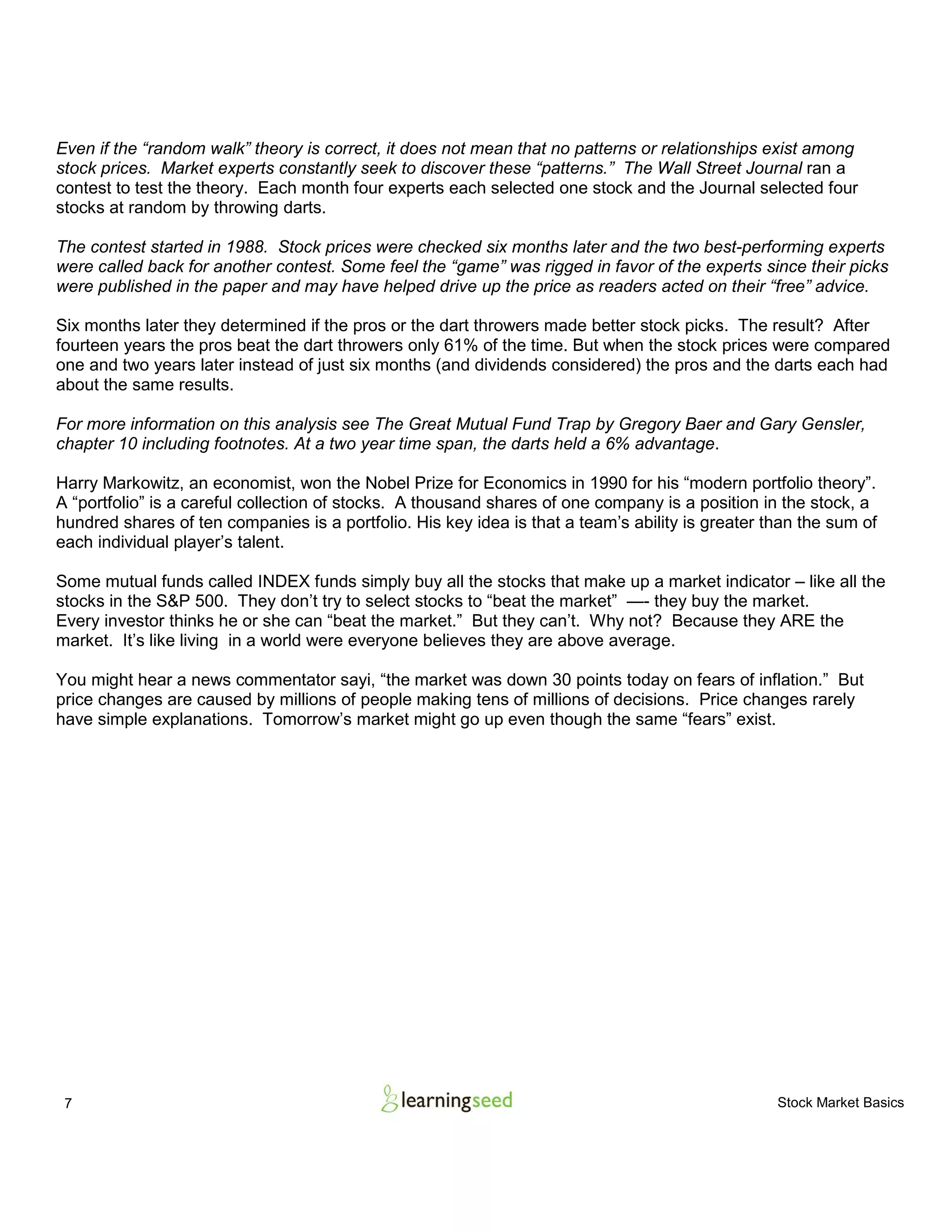 7 Stock Market Basics
Even if the “random walk” theory is correct, it does not mean that no patterns or relationships exist among
stock prices. Market experts constantly seek to discover these “patterns.” The Wall Street Journal ran a
contest to test the theory. Each month four experts each selected one stock and the Journal selected four
stocks at random by throwing darts.
The contest started in 1988. Stock prices were checked six months later and the two best-performing experts
were called back for another contest. Some feel the “game” was rigged in favor of the experts since their picks
were published in the paper and may have helped drive up the price as readers acted on their “free” advice.
Six months later they determined if the pros or the dart throwers made better stock picks. The result? After
fourteen years the pros beat the dart throwers only 61% of the time. But when the stock prices were compared
one and two years later instead of just six months (and dividends considered) the pros and the darts each had
about the same results.
For more information on this analysis see The Great Mutual Fund Trap by Gregory Baer and Gary Gensler,
chapter 10 including footnotes. At a two year time span, the darts held a 6% advantage.
Harry Markowitz, an economist, won the Nobel Prize for Economics in 1990 for his “modern portfolio theory”.
A “portfolio” is a careful collection of stocks. A thousand shares of one company is a position in the stock, a
hundred shares of ten companies is a portfolio. His key idea is that a team’s ability is greater than the sum of
each individual player’s talent.
Some mutual funds called INDEX funds simply buy all the stocks that make up a market indicator – like all the
stocks in the S&P 500. They don’t try to select stocks to “beat the market” —- they buy the market.
Every investor thinks he or she can “beat the market.” But they can’t. Why not? Because they ARE the
market. It’s like living in a world were everyone believes they are above average.
You might hear a news commentator sayi, “the market was down 30 points today on fears of inflation.” But
price changes are caused by millions of people making tens of millions of decisions. Price changes rarely
have simple explanations. Tomorrow’s market might go up even though the same “fears” exist.
 