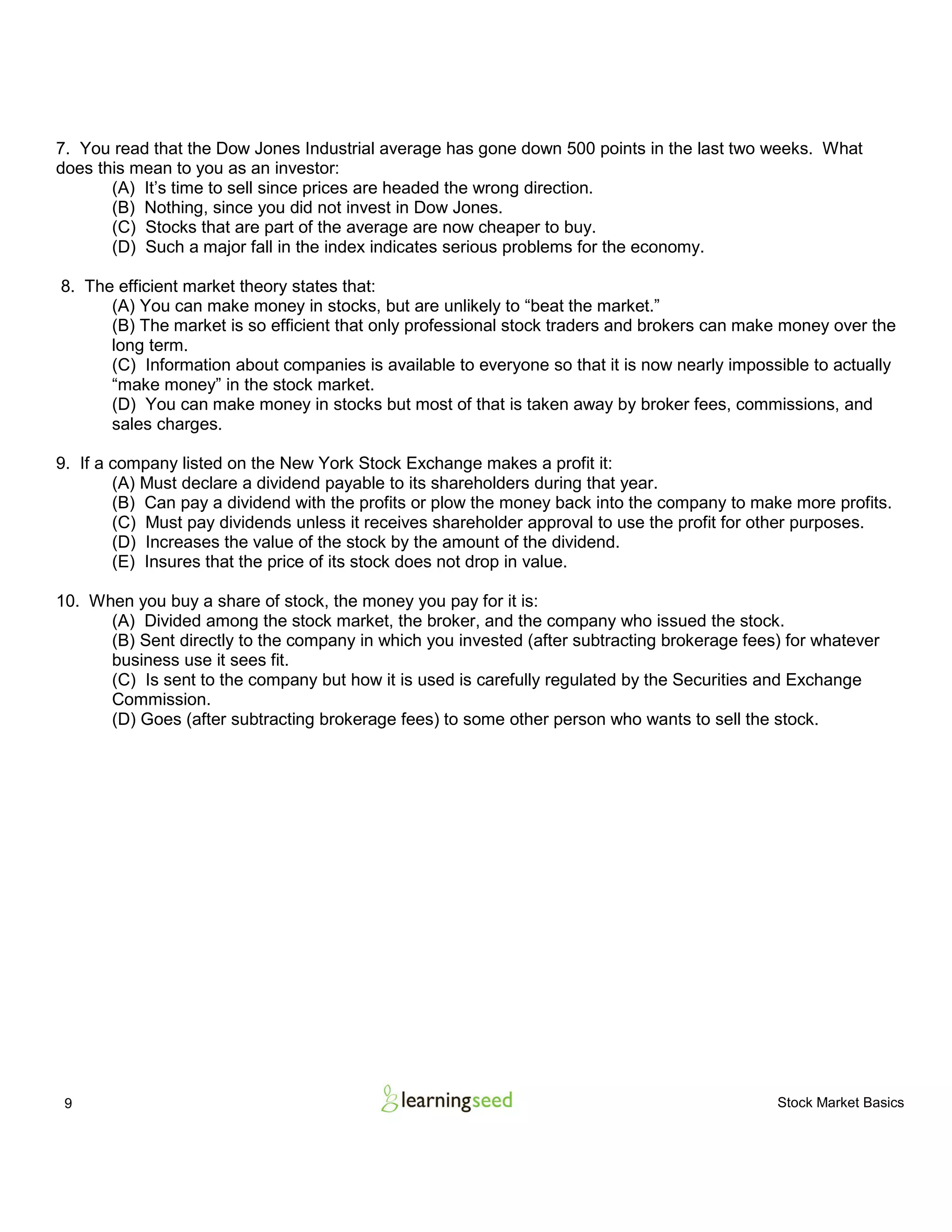 9 Stock Market Basics
7. You read that the Dow Jones Industrial average has gone down 500 points in the last two weeks. What
does this mean to you as an investor:
(A) It’s time to sell since prices are headed the wrong direction.
(B) Nothing, since you did not invest in Dow Jones.
(C) Stocks that are part of the average are now cheaper to buy.
(D) Such a major fall in the index indicates serious problems for the economy.
8. The efficient market theory states that:
(A) You can make money in stocks, but are unlikely to “beat the market.”
(B) The market is so efficient that only professional stock traders and brokers can make money over the
long term.
(C) Information about companies is available to everyone so that it is now nearly impossible to actually
“make money” in the stock market.
(D) You can make money in stocks but most of that is taken away by broker fees, commissions, and
sales charges.
9. If a company listed on the New York Stock Exchange makes a profit it:
(A) Must declare a dividend payable to its shareholders during that year.
(B) Can pay a dividend with the profits or plow the money back into the company to make more profits.
(C) Must pay dividends unless it receives shareholder approval to use the profit for other purposes.
(D) Increases the value of the stock by the amount of the dividend.
(E) Insures that the price of its stock does not drop in value.
10. When you buy a share of stock, the money you pay for it is:
(A) Divided among the stock market, the broker, and the company who issued the stock.
(B) Sent directly to the company in which you invested (after subtracting brokerage fees) for whatever
business use it sees fit.
(C) Is sent to the company but how it is used is carefully regulated by the Securities and Exchange
Commission.
(D) Goes (after subtracting brokerage fees) to some other person who wants to sell the stock.
 