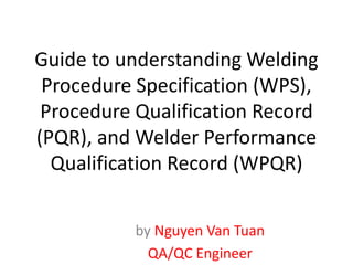 Guide to understanding Welding
Procedure Specification (WPS),
Procedure Qualification Record
(PQR), and Welder Performance
Qualification Record (WPQR)
by Nguyen Van Tuan
QA/QC Engineer
 