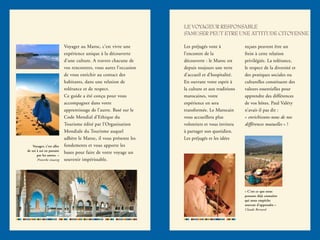 LE VOYAGEUR RESPONSABLE
S’AMUSER PEUT ETRE UNE ATTITUDE CITOYENNE
Voyager au Maroc, c’est vivre une
expérience unique à la découverte
d’une culture. A travers chacune de
vos rencontres, vous aurez l’occasion
de vous enrichir au contact des
habitants, dans une relation de
tolérance et de respect.
Ce guide a été conçu pour vous
accompagner dans votre
apprentissage de l’autre. Basé sur le
Code Mondial d’Ethique du
Tourisme édité par l’Organisation
Mondiale du Tourisme auquel
adhère le Maroc, il vous présente les
fondements et vous apporte les
bases pour faire de votre voyage un
souvenir impérissable.
Les préjugés vont à
l’encontre de la
découverte : le Maroc est
depuis toujours une terre
d’accueil et d’hospitalité.
En ouvrant votre esprit à
la culture et aux traditions
marocaines, votre
expérience en sera
transformée. Le Marocain
vous accueillera plus
volontiers et vous invitera
à partager son quotidien.
Les préjugés et les idées
reçues peuvent être un
frein à cette relation
privilégiée. La tolérance,
le respect de la diversité et
des pratiques sociales ou
culturelles constituent des
valeurs essentielles pour
apprendre des différences
de vos hôtes. Paul Valéry
n’avait-il pas dit :
« enrichissons-nous de nos
différences mutuelles » ?
Voyager, c’est aller
de soi à soi en passant
par les autres. »
Proverbe touareg
« C’est ce que nous
pensons déjà connaître
qui nous empêche
souvent d’apprendre »
Claude Bernard
 
