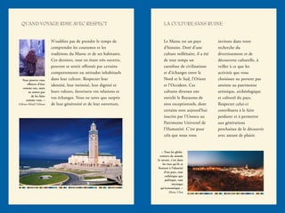 QUAND VOYAGE RIME AVEC RESPECT LA CULTURE SANS RUINE
N’oubliez pas de prendre le temps de
comprendre les coutumes et les
traditions du Maroc et de ses habitants.
Ces derniers, tout en étant très ouverts,
peuvent se sentir offensés par certains
comportements ou attitudes inhabituels
dans leur culture. Respecter leur
identité, leur intimité, leur dignité et
leurs valeurs, favorisera vos relations et
vos échanges. Vous ne serez que surpris
de leur générosité et de leur ouverture.
Le Maroc est un pays
d’histoire. Doté d’une
culture millénaire, il a été
de tout temps un
carrefour de civilisations
et d’échanges entre le
Nord et le Sud, l’Orient
et l’Occident. Ces
cultures diverses ont
enrichi le Royaume de
sites exceptionnels, dont
certains sont aujourd’hui
inscrits par l’Unesco au
Patrimoine Universel de
l’Humanité. C’est pour
cela que nous vous
invitons dans votre
recherche du
divertissement et de
découverte culturelle, à
veiller à ce que les
activités que vous
choisissez ne portent pas
atteinte au patrimoine
artistique, archéologique
et culturel du pays.
Respecter celui-ci
contribuera à le faire
perdurer et à permettre
aux générations
prochaines de le découvrir
avec autant de plaisir.
Vous pouvez vous
efforcer d’être
comme eux, mais
ne tentez pas
de les faire
comme vous. »
Gibran Khalil Gibran
« Tous les globe-
trotters du monde
le savent, c’est dans
les rues qu’ils se
frottent à l’identité
d’un pays, tant
esthétique que
politique, tant
mystique
qu’économique. »
Manu Chao
 