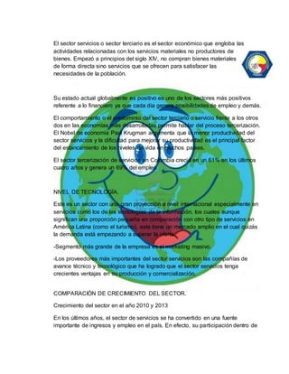 El sector servicios o sector terciario es el sector económico que engloba las 
actividades relacionadas con los servicios materiales no productores de 
bienes. Empezó a principios del siglo XIV, no compran bienes materiales 
de forma directa sino servicios que se ofrecen para satisfacer las 
necesidades de la población. 
Su estado actual globalmente es positivo es uno de los sectores más positivos 
referente a lo financiero ya que cada día genera posibilidades de empleo y demás. 
El comportamiento o el predominio del sector terciario o servicio frente a los otros 
dos en las economías más desarrolladas permite hablar del proceso tercerización. 
El Nobel de economía Paul Krugman argumenta que la menor productividad del 
sector servicios y la dificultad para mejorar su productividad es el principal factor 
del estancamiento de los niveles de vida en muchos países. 
El sector tercerización de servicios en Colombia creció en un 61% en los últimos 
cuatro años y genera un 69% del empleo. 
NIVEL DE TECNOLOGÍA. 
Este es un sector con una gran proyección a nivel internacional especialmente en 
servicios como los de las tecnologías de la información, los cuales aunque 
significan una proporción pequeña en comparación con otro tipo de servicios en 
América Latina (como el turismo), este tiene un mercado amplio en el cual quizás 
la demanda está empezando a superar la oferta. 
-Segmento más grande de la empresa es el marketing masivo. 
-Los proveedores más importantes del sector servicios son las compañías de 
avance técnico y tecnológico que ha logrado que el sector servicios tenga 
crecientes ventajas en su producción y comercialización. 
COMPARACIÓN DE CRECIMIENTO DEL SECTOR. 
Crecimiento del sector en el año 2010 y 2013 
En los últimos años, el sector de servicios se ha convertido en una fuente 
importante de ingresos y empleo en el país. En efecto, su participación dentro de 
 