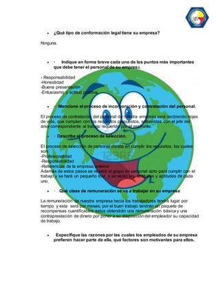  ¿Qué tipo de conformación legal tiene su empresa? 
Ninguna. 
 · Indique en forma breve cada uno de los puntos más importantes 
que debe tener el personal de su empresa. 
- Responsabilidad 
-Honestidad 
-Buena presentación 
-Entusiasmo y actitud positiva. 
 · Mencione el proceso de incorporación y contratación del personal. 
El proceso de contratación del personal de nuestra empresa será recibiendo hojas 
de vida, que cumplan con los requisitos propuestos, entrevistas con el jefe del 
área correspondiente al trabajo requerido por el aspirante. 
 · Describa el proceso de selección. 
El proceso de selección de personal consta en cumplir los requisitos, los cuales 
son: 
-Profesionalidad 
-Responsabilidad 
-Referencias de la empresa anterior 
Además de estos pasos se reunirá el grupo de personal apto para cumplir con el 
trabajo y se hará un pequeño tour y se verán las actitudes y aptitudes de cada 
uno. 
 · Qué clase de remuneración se va a trabajar en su empresa 
La remuneración de nuestra empresa hacia los trabajadores tendrá lugar por 
tiempo y esta será por meses, por el buen trabajo tendrán un paquete de 
recompensas cuantificables estos obtendrán una remuneración básica y una 
contraprestación de dinero por poner a su disposición del empleador su capacidad 
de trabajo. 
 Especifique las razones por las cuales los empleados de su empresa 
prefieren hacer parte de ella, qué factores son motivantes para ellos. 
 
