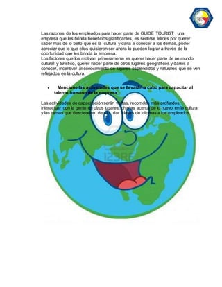 Las razones de los empleados para hacer parte de GUIDE TOURIST una 
empresa que les brinda beneficios gratificantes, es sentirse felices por querer 
saber más de lo bello que es la cultura y darla a conocer a los demás, poder 
apreciar que lo que ellos quisieron ser ahora lo pueden lograr a través de la 
oportunidad que les brinda la empresa. 
Los factores que los motivan primeramente es querer hacer parte de un mundo 
cultural y turístico, querer hacer parte de otros lugares geográficos y darlos a 
conocer, incentivar al conocimiento de lugares espléndidos y naturales que se ven 
reflejados en la cultura. 
 Mencione las actividades que se llevarán a cabo para capacitar al 
talento humano de la empresa 
Las actividades de capacitación serán visitas, recorridos más profundos, 
interactuar con la gente de otros lugares, charlas acerca de lo nuevo en la cultura 
y las ramas que descienden de ella, dar clases de idiomas a los empleados. 
 