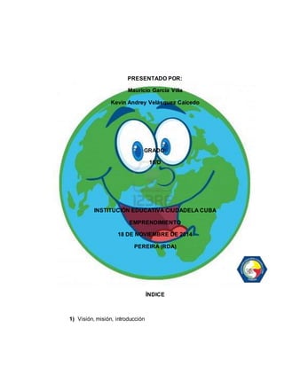 PRESENTADO POR: 
Mauricio García Villa 
Kevin Andrey Velásquez Caicedo 
GRADO: 
10/D 
INSTITUCIÓN EDUCATIVA CIUDADELA CUBA 
EMPRENDIMIENTO 
18 DE NOVIEMBRE DE 2014 
PEREIRA (RDA) 
ÍNDICE 
1) Visión, misión, introducción 
 