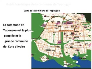 Guide touristique de la commune de Yopougon 
Carte de la commune de Yopougon 
La commune de 
Yopougon est la plus 
peuplée et la 
grande commune 
de Cote d’Ivoire 
 