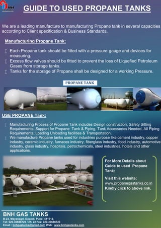 GUIDE TO USED PROPANE TANKS 
We are a leading manufacture to manufacturing Propane tank in several capacities 
according to Client specification & Business Standards. 
Manufacturing Propane Tank: 
 Each Propane tank should be fitted with a pressure gauge and devices for 
measuring. 
 Excess flow valves should be fitted to prevent the loss of Liquefied Petroleum 
Gases from storage tanks. 
 Tanks for the storage of Propane shall be designed for a working Pressure. 
PROPANE TANK 
MANUFACTURER 
USE PROPANE Tank: 
 Manufacturing Process of Propane Tank includes Design construction, Safety Sitting 
Requirements, Support for Propane Tank & Piping, Tank Accessories Needed, All Piping 
Requirements, Loading Unloading facilities & Transportation. 
 We manufacture Propane tanks used for industries purpose like cement industry, copper 
industry, ceramic industry, furnaces industry, fiberglass industry, food industry, automotive 
industry, glass industry, hospitals, petrochemicals, steel industries, hotels and other 
applications. 
For More Details about 
Guide to used Propane 
Tank: 
Visit this website: 
www.propanegastanks.co.in 
Kindly click to above link. 
__________________________________________________ 
BNH GAS TANKS 
B-23, Mayanagri, Dapodi, Pune- 411012. 
Tel: 020-30686720 / 21/ 22 Fax: 020-30686723 
Email : bnhgastanks@gmail.com Web : www.bnhgastanks.com 
