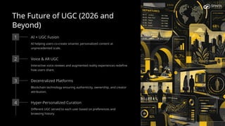 The Future of UGC (2026 and
Beyond)
1 AI × UGC Fusion
AI helping users co-create smarter, personalized content at
unprecedented scale.
2 Voice & AR UGC
Interactive voice reviews and augmented reality experiences redefine
how users share.
3 Decentralized Platforms
Blockchain technology ensuring authenticity, ownership, and creator
attribution.
4 Hyper-Personalized Curation
Different UGC served to each user based on preferences and
browsing history.
 