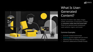 What Is User-
Generated
Content?
Any form of content—text, videos, images,
reviews, testimonials, or social posts—created
by consumers rather than the brand itself.
Think of it as word-of-mouth marketing at
scale: authentic, organic, and trusted.
Common Examples
• Customer reviews & testimonials
• Social media posts tagged with your brand
• Unboxing videos & hashtag campaigns
• Influencer collaborations & Reddit threads
 