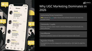 Why UGC Marketing Dominates in
2026
Authenticity Drives Conversions
79% of people say UGC highly impacts their purchase decisions—far more than
branded content.
Community = Loyalty
Featuring customer content fosters a sense of belonging and turns buyers into
brand advocates.
Cost-Effective
Repurpose authentic content at scale instead of expensive studio shoots.
Algorithm-Friendly
Social platforms prioritize engagement and authenticity—UGC feeds the algorithm
naturally.
 