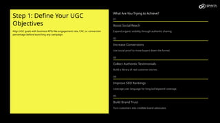 Step 1: Define Your UGC
Objectives
Align UGC goals with business KPIs like engagement rate, CAC, or conversion
percentage before launching any campaign.
What Are You Trying to Achieve?
01
Boost Social Reach
Expand organic visibility through authentic sharing.
02
Increase Conversions
Use social proof to move buyers down the funnel.
03
Collect Authentic Testimonials
Build a library of real customer stories.
04
Improve SEO Rankings
Leverage user language for long-tail keyword coverage.
05
Build Brand Trust
Turn customers into credible brand advocates.
 