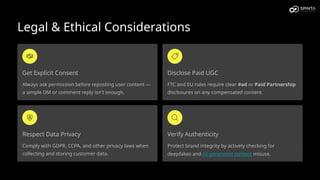 Legal & Ethical Considerations
Get Explicit Consent
Always ask permission before reposting user content —
a simple DM or comment reply isn't enough.
Disclose Paid UGC
FTC and EU rules require clear #ad or Paid Partnership
disclosures on any compensated content.
Respect Data Privacy
Comply with GDPR, CCPA, and other privacy laws when
collecting and storing customer data.
Verify Authenticity
Protect brand integrity by actively checking for
deepfakes and AI-generated content misuse.
 