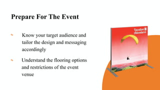 Prepare For The Event
Know your target audience and
tailor the design and messaging
accordingly
Understand the flooring options
and restrictions of the event
venue
 