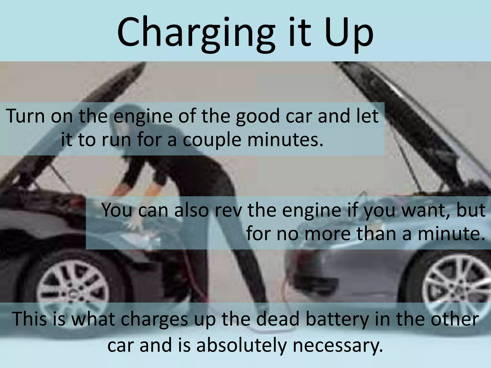 Charging it Up
Turn on the engine of the good car and let
it to run for a couple minutes.
You can also rev the engine if you want, but
for no more than a minute.
This is what charges up the dead battery in the other
car and is absolutely necessary.
 